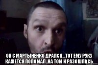  он с мартыненко дрался...тот ему руку кажется поломал..на том и разошлись