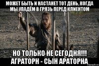 может быть и настанет тот день, когда мы упадём в грязь перед клиентом но только не сегодня!!! аграторн - сын араторна
