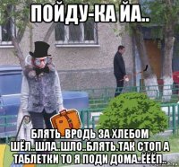 пойду-ка йа.. блять..вродь за хлебом шёл..шла..шло..блять.так стоп а таблетки то я поди дома..ёёёп..