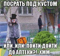посрать под кустом или..или..пойти дойти до аптеки?!..хмм..