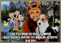  ещё раз пишу не надо со мной выставлять фотки. тут маньяк, не шучу и не вру