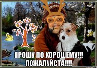  прошу по хорошему!!! пожалуйста!!!!