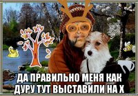  да правильно меня как дуру тут выставили на х
