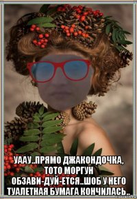  уаау..прямо джакондочка, тото моргун обзави-дуй-ется..шоб у него туалетная бумага кончилась..