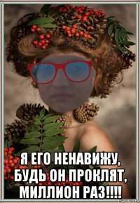  я его ненавижу, будь он проклят, миллион раз!!!!