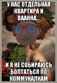 у нас отдельная квартира и ваанна... и я не собираюсь болтаться по коммуналкам
