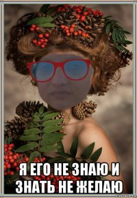  я его не знаю и знать не желаю