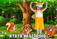  а тя тя, йа белочко..