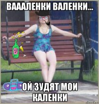 ваааленки валенки... ой зудят мои каленки