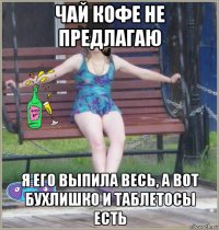 чай кофе не предлагаю я его выпила весь, а вот бухлишко и таблетосы есть