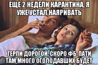 еще 2 недели карантина, я уже устал наяривать терпи дорогой, скоро фб-пати там много оголодавших будет