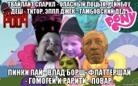твайлайт спаркл - опасный поцык, рейнбоу деш - титор, эппл джек - тамбовский дед, пинки пай - влад борщ, флаттершай - гомогей и рарити - повар.