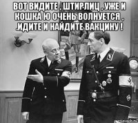 вот видите , штирлиц , уже и кошка ю очень волнуется , .идите и найдите вакцину ! 