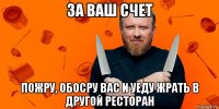 за ваш счет пожру, обосру вас и уеду жрать в другой ресторан