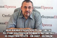  жену физика отъебал и не раз математик по-этому нобелевской премии по-математике не существует. а хотя - хуй знает... нахуйиди