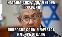 наташа, сосед дядя игорь приходил попросил соль. я ему весь имбирь отдала