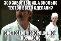 300 заболевших, а сколько тестов всего сделали? 300 тестов. не хорошо, но и не ужасно
