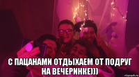  с пацанами отдыхаем от подруг на вечеринке)))