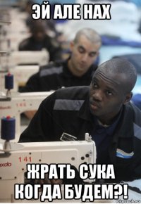 эй але нах жрать сука когда будем?!