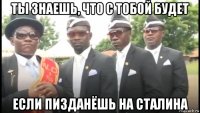 ты знаешь, что с тобой будет если пизданёшь на сталина