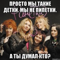 просто мы такие детки. мы не пипетки. а ты думал кто?
