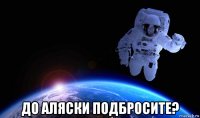  до аляски подбросите?