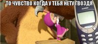 то чувство когда у тебя нету гвоздя 