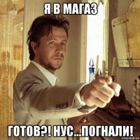 я в магаз готов?! нус...погнали!
