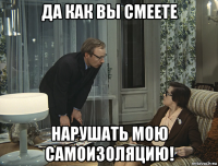 да как вы смеете нарушать мою самоизоляцию!