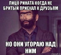 лицо рината когда не бритый приехал к друзьям но они угораю над ним
