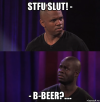 stfu slut! - - b-beer?....