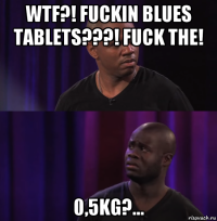 wtf?! fuckin blues tablets???! fuck the! 0,5kg?...