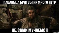 пацаны, а бритвы ни у кого нет? не, сами мучаемся