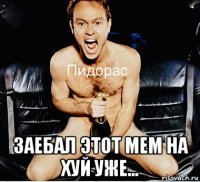  заебал этот мем на хуй уже...
