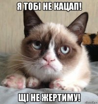я тобі не кацап! щі не жертиму!