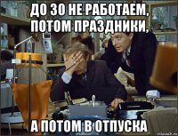 до 30 не работаем, потом праздники, а потом в отпуска
