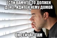 если вам кто-то должен денег, идите к нему домой он сейчас там