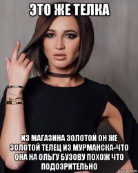 это же телка из магазина золотой он же золотой телец из мурманска-что она на ольгу бузову похож что подозрительно