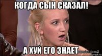 когда сын сказал! а хуй его знает