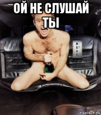 ой не слушай ты 