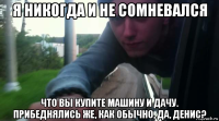 я никогда и не сомневался что вы купите машину и дачу. прибеднялись же, как обычно, да, денис?