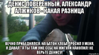 денис поверенный, александр алжиков - какая разница вечно прибеднялся, на батон хлеба просил у меня, я давал - а ты там уже себе на жигули накопил! не верьте денису!