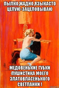 пылко,жадно,языкасто целую-зацеловываю медовенькие губки пушистика моего златовласенького светланки !