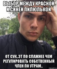 выбор между красной и синей пилюлькой от сук..эт по слажнее чем регулировать собственный член по утрам..
