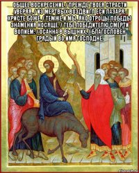 общее воскресение / прежде твоея страсти уверяя, / из мертвых воздвигл еси лазаря, христе боже. / темже и мы, яко отроцы победы знамения носяще, / тебе победителю смерти вопием: / осанна в вышних, / благословен грядый во имя господне. 