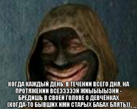  когда каждый день, в течении всего дня, на протяжении всеэээээй жиыыыызни - бредишь в своей голове о девчёнках (когда-то бывших ими старых бабах блять))