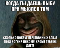 когда ты даешь лыбу при мысле о том сколько вокруг переебанных баб, а твоя богиня никому, кроме тебя не дает!