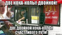 две кока-колы! двойной! две двойной кока-колы! счастливого пути!