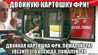 двойную картошку фри! двойная картошка фри, пожалуйста! увезите его отсюда, пожалуйста