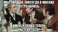 мы, папаша, завсегда в масках встречались. имею я право теперь растеряться?